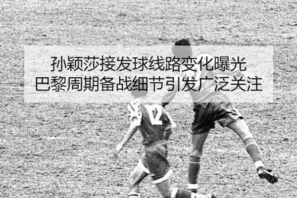 孙颖莎接发球线路变化曝光 巴黎周期备战细节引发广泛关注
